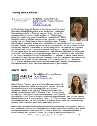 Teaching Team, Continued 
Ivy Schultz – Associate Director, 
Entrepreneurship Programs, Columbia 
Engineering 
ischultz@columbia.edu 
Ivy Schultz is the Associate Director of Entrepreneurship Programs at 
Columbia’s School of Engineering, where she works on initiatives to 
foster entrepreneurship in Columbia engineers, linking them to the 
ecosystem of the university, the city, and beyond. This includes 
preparation for pitch and venture competitions, including the NYC Next 
Idea Competition, a global venture competition managed in partnership 
with the New York City Economic Development Corporation. She also 
helped develop and deliver an innovation course in partnership with Microsoft that provided 
consulting services for startups focused on social entrepreneurship. Ivy has actively consulted 
with startups and larger organizations since 2009, helping them communicate technical ideas 
and describe their brands to customers, partners, and investors. Ivy is also interested in 
technology policy and law as it relates to startups. As the Research Manager at the Columbia 
Institute for Tele-Information, she co-authored several reports, including one used by the FCC 
for the development of the National Broadband Plan. Ivy continues to take on new projects in 
the areas of communication technologies, business models, and market structure, most recently 
presenting at the State of Telecom conference at Columbia Business School (September, 
2013). She has a MA degree in Communications (Georgetown), focused on technology and 
international business and a BA in International Relations (Reed College). 
NYCRIN I-Corps Course Syllabus, September-November 2014 29 
Adjunct Faculty 
Gwen Effgen – Programs Manager, 
Harlem Biospace 
ge2121@columbia.edu 
Gwen Effgen is Programs Manager at Harlem Biospace, where she 
develops and executes special programming for member companies 
related to investment, legal, regulatory affairs, and business 
development as well as the New York City-wide discussion on life 
science entrepreneurship in NYC, Riverside Chats. She has worked 
on research commercialization and marketing strategy as a Fellow for 
Columbia Technology Ventures and Associate at the Harlem Biospace. As a founding member 
of the Entrepreneurial Scientists Advisory Panel for NYC Tech Connect, Gwen has represented 
Columbia University for the Partnership Fund, advising scientists and entrepreneurs on small 
business development and NYC-based resources for start-ups. 
Gwen’s doctoral studies at Columbia University investigate repetitive mild traumatic brain injury 
and blast-induced neurotrauma. Her work informs understanding of the pathobiology as well as 
treatment strategies for those who suffer concussion. Previously, Gwen studied physics at 
Barnard College and completed a master’s in biomedical engineering at Columbia. 
 