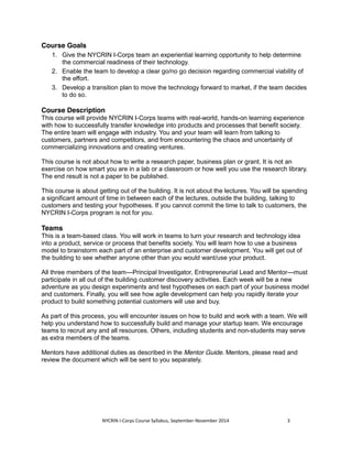 NYCRIN I-Corps Course Syllabus, September-November 2014 3 
Course Goals 
1. Give the NYCRIN I-Corps team an experiential learning opportunity to help determine 
the commercial readiness of their technology. 
2. Enable the team to develop a clear go/no go decision regarding commercial viability of 
the effort. 
3. Develop a transition plan to move the technology forward to market, if the team decides 
to do so. 
Course Description 
This course will provide NYCRIN I-Corps teams with real-world, hands-on learning experience 
with how to successfully transfer knowledge into products and processes that benefit society. 
The entire team will engage with industry. You and your team will learn from talking to 
customers, partners and competitors, and from encountering the chaos and uncertainty of 
commercializing innovations and creating ventures. 
This course is not about how to write a research paper, business plan or grant. It is not an 
exercise on how smart you are in a lab or a classroom or how well you use the research library. 
The end result is not a paper to be published. 
This course is about getting out of the building. It is not about the lectures. You will be spending 
a significant amount of time in between each of the lectures, outside the building, talking to 
customers and testing your hypotheses. If you cannot commit the time to talk to customers, the 
NYCRIN I-Corps program is not for you. 
Teams 
This is a team-based class. You will work in teams to turn your research and technology idea 
into a product, service or process that benefits society. You will learn how to use a business 
model to brainstorm each part of an enterprise and customer development. You will get out of 
the building to see whether anyone other than you would want/use your product. 
All three members of the team—Principal Investigator, Entrepreneurial Lead and Mentor—must 
participate in all out of the building customer discovery activities. Each week will be a new 
adventure as you design experiments and test hypotheses on each part of your business model 
and customers. Finally, you will see how agile development can help you rapidly iterate your 
product to build something potential customers will use and buy. 
As part of this process, you will encounter issues on how to build and work with a team. We will 
help you understand how to successfully build and manage your startup team. We encourage 
teams to recruit any and all resources. Others, including students and non-students may serve 
as extra members of the teams. 
Mentors have additional duties as described in the Mentor Guide. Mentors, please read and 
review the document which will be sent to you separately. 
 