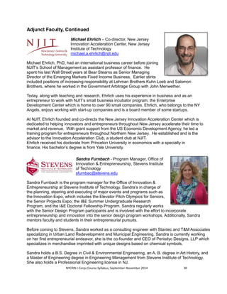 Adjunct Faculty, Continued 
Michael Ehrlich – Co-director, New Jersey 
Innovation Acceleration Center, New Jersey 
Institute of Technology 
michael.a.ehrlich@njit.edu 
Michael Ehrlich, PhD, had an international business career before joining 
NJIT’s School of Management as assistant professor of finance. He 
spent his last Wall Street years at Bear Stearns as Senior Managing 
Director of the Emerging Markets Fixed Income Business. Earlier stints 
included positions of increasing responsibility at Lehman Brothers Kuhn Loeb and Salomon 
Brothers, where he worked in the Government Arbitrage Group with John Meriwether. 
Today, along with teaching and research, Ehrlich uses his experience in business and as an 
entrepreneur to work with NJIT’s small business incubator program, the Enterprise 
Development Center which is home to over 90 small companies. Ehrlich, who belongs to the NY 
Angels, enjoys working with start-up companies and is a board member of some startups. 
At NJIT, Ehrlich founded and co-directs the New Jersey Innovation Acceleration Center which is 
dedicated to helping innovators and entrepreneurs throughout New Jersey accelerate their time to 
market and revenue. With grant support from the US Economic Development Agency, he led a 
training program for entrepreneurs throughout Northern New Jersey. He established and is the 
advisor to the Innovation Acceleration Club, a student club at NJIT. 
Ehrlich received his doctorate from Princeton University in economics with a specialty in 
finance. His bachelor’s degree is from Yale University. 
Sandra Furnbach - Program Manager, Office of 
Innovation & Entrepreneurship, Stevens Institute 
of Technology 
sfurnbac@stevens.edu 
Sandra Furnbach is the program manager for the Office of Innovation & 
Entrepreneurship at Stevens Institute of Technology. Sandra’s in charge of 
the planning, steering and executing of major events and programs such as 
the Innovation Expo, which includes the Elevator Pitch Olympics for Seniors, 
the Senior Projects Expo, the I&E Summer Undergraduate Research 
Program, and the I&E Doctoral Fellowship Program. Sandra regularly works 
with the Senior Design Program participants and is involved with the effort to incorporate 
entrepreneurship and innovation into the senior design program workshops. Additionally, Sandra 
mentors faculty and students in their entrepreneurial pursuits. 
Before coming to Stevens, Sandra worked as a consulting engineer with Stantec and T&M Associates 
specializing in Urban Land Redevelopment and Municipal Engineering. Sandra is currently working 
on her first entrepreneurial endeavor, she is the co-founder and CEO of Periodyc Designs, LLP which 
specializes in merchandise imprinted with unique designs based on chemical symbols. 
Sandra holds a B.S. Degree in Civil & Environmental Engineering, an A. B. degree in Art History, and 
a Master of Engineering degree in Engineering Management from Stevens Institute of Technology. 
She also holds a Professional Engineering license in NJ. 
NYCRIN I-Corps Course Syllabus, September-November 2014 30 
 