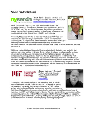 Adjunct Faculty, Continued 
Micah Kotch – Director, NY Prize and 
Strategic Advisor for Innovation, NYSERDA 
micahjason+next@gmail.com 
Micah Kotch is the Director of NY Prize and Strategic Advisor for 
Innovation, New York State Energy Research and Development Authority 
(NYSERDA). NY Prize is a first-in-the-nation $40 million competition to 
engage communities in advancing plans for local power infrastructure to 
reduce costs, promote clean energy, reliability and resiliency. 
Previously, Micah was Director of incubator initiatives at NYU-Poly and 
Director of the New York City Accelerator for a Clean and Renewable 
Economy (NYC ACRE) initiative, where he helped develop New York City's 
emerging Cleantech sector. His work assisting startup tech ventures 
has been profiled in the Wall Street Journal, the New York Times, Scientific American, and NPR 
Marketplace. 
A Chinese major at Colgate University, Micah graduated with distinction and wrote his first 
business plan while working in Ningbo, China. He has developed new business for wireless 
telecom carriers and device manufacturers, brokering licensing deals with large media 
companies and game publishers. Micah was the first green initiatives coordinator for Pratt 
Institute, helping grow the Pratt Design Incubator for Sustainable Innovation at the Brooklyn 
Navy Yard and establishing The Center for Sustainable Design Studies and Research (funded 
by the Rockefeller Brothers Fund and the Federal DOE). An internationally sought-out speaker 
on Cleantech innovation and economic development, he was named by GE Ecomagination as 
one of their Top 11 Sustainability Innovators of 2011. 
Roman Lubynsky – Principal, 
Venture Mentoring Service, 
Massachusetts Institute of 
Technology 
rml@mit.edu 
Dr. Lubynsky has been a member of the leadership team at the MIT 
Venture Mentoring Service (VMS) since 2002. In addition to leading 
the creation of many new programs and initiatives at VMS, he has 
worked with hundreds of faculty, students and alumni to help advance 
their ideas. His key interests concern students who seek to commercialize discoveries and 
inventions from MIT and he has mentored dozens that have launched new companies reaching 
successful outcomes. He holds an MS in management of technology from MIT and a doctoral 
degree in management from the University of Maryland University College. Roman has over 30 
years of experience in startups and with growing technology companies. 
NYCRIN I-Corps Course Syllabus, September-November 2014 31 
 
