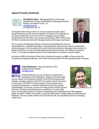 Adjunct Faculty, Continued 
Christopher Reim – Managing Director, Community 
Development Venture Capital Alliance; Managing General 
Partner, Innovate NY Fund, L.P. 
creim@cdvca.org 
212.594.6747 ext. 15 
Christopher Reim brings a blend of venture capital and public policy 
thought leadership to the commercialization of research. His approach to 
economic growth derives from his work in managing venture capital 
investments for family office and a private equity funds. Within these funds, 
Mr. Reim has also launched and managed several technology businesses. 
He is currently the Managing Director of Community Development Venture 
Capital Alliance, a national association of developmental venture funds, where he addresses 
structural issues for the formation of for-profit funds that invest into distressed communities. On 
behalf of CDVCA, he is also the Managing General Partner of New York State’s Innovate NY 
Fund, L.P. His policy analysis focuses on the intersection of innovation and job creation. 
He holds an MPA in Economic Policy from Columbia University, an MBA in Finance from the 
University of Colorado at Boulder, and a BS in Economics from The Pennsylvania State University. 
Frank Rimalovski – Executive Director, NYU 
Entrepreneurial Institute 
Fbr4@nyu.edu 
Frank Rimalovski has over 20 years of experience in 
technology commercialization, startups and early-stage 
venture capital. He is executive director of the NYU Entrepreneurial 
Institute, managing director of the NYU Innovation Venture Fund and 
an Instructor in the NSF’s I-Corps program, having trained over a 
hundred entrepreneurs in customer development and lean startup 
methodologies. Previously, he was a founding partner of New Venture 
Partners, a director and entrepreneur-in-residence at Lucent’s Bell 
Labs, and has held positions in product management and marketing at Sun Microsystems, 
Apple and NeXT. Earlier in his career, he was an M&A banker at Bear Stearns and Rodman & 
Renshaw. He lives outside of New York City with his wife, two daughters and his increasingly 
mellow mutt. 
NYCRIN I-Corps Course Syllabus, September-November 2014 32 
 