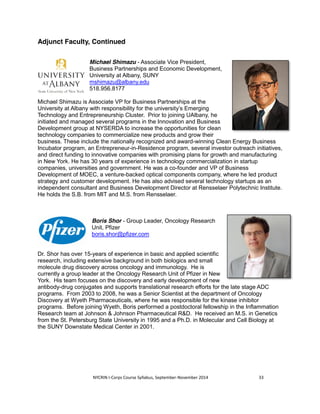 Adjunct Faculty, Continued 
Michael Shimazu - Associate Vice President, 
Business Partnerships and Economic Development, 
University at Albany, SUNY 
mshimazu@albany.edu 
518.956.8177 
Michael Shimazu is Associate VP for Business Partnerships at the 
University at Albany with responsibility for the university’s Emerging 
Technology and Entrepreneurship Cluster. Prior to joining UAlbany, he 
initiated and managed several programs in the Innovation and Business 
Development group at NYSERDA to increase the opportunities for clean 
technology companies to commercialize new products and grow their 
business. These include the nationally recognized and award-winning Clean Energy Business 
Incubator program, an Entrepreneur-in-Residence program, several investor outreach initiatives, 
and direct funding to innovative companies with promising plans for growth and manufacturing 
in New York. He has 30 years of experience in technology commercialization in startup 
companies, universities and government. He was a co-founder and VP of Business 
Development of MOEC, a venture-backed optical components company, where he led product 
strategy and customer development. He has also advised several technology startups as an 
independent consultant and Business Development Director at Rensselaer Polytechnic Institute. 
He holds the S.B. from MIT and M.S. from Rensselaer. 
Boris Shor - Group Leader, Oncology Research 
Unit, Pfizer 
boris.shor@pfizer.com 
Dr. Shor has over 15-years of experience in basic and applied scientific 
research, including extensive background in both biologics and small 
molecule drug discovery across oncology and immunology. He is 
currently a group leader at the Oncology Research Unit of Pfizer in New 
York. His team focuses on the discovery and early development of new 
antibody-drug conjugates and supports translational research efforts for the late stage ADC 
programs. From 2003 to 2008, he was a Senior Scientist at the department of Oncology 
Discovery at Wyeth Pharmaceuticals, where he was responsible for the kinase inhibitor 
programs. Before joining Wyeth, Boris performed a postdoctoral fellowship in the Inflammation 
Research team at Johnson & Johnson Pharmaceutical R&D. He received an M.S. in Genetics 
from the St. Petersburg State University in 1995 and a Ph.D. in Molecular and Cell Biology at 
the SUNY Downstate Medical Center in 2001. 
NYCRIN I-Corps Course Syllabus, September-November 2014 33 
 