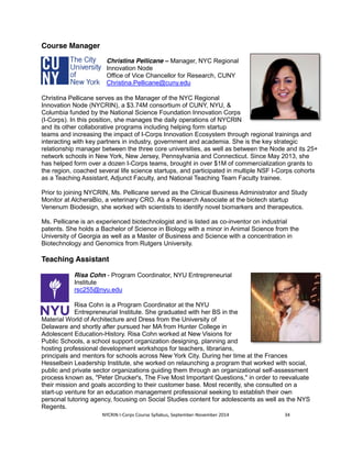 NYCRIN I-Corps Course Syllabus, September-November 2014 34 
Course Manager 
Christina Pellicane – Manager, NYC Regional 
Innovation Node 
Office of Vice Chancellor for Research, CUNY 
Christina.Pellicane@cuny.edu 
Christina Pellicane serves as the Manager of the NYC Regional 
Innovation Node (NYCRIN), a $3.74M consortium of CUNY, NYU, & 
Columbia funded by the National Science Foundation Innovation Corps 
(I-Corps). In this position, she manages the daily operations of NYCRIN 
and its other collaborative programs including helping form startup 
teams and increasing the impact of I-Corps Innovation Ecosystem through regional trainings and 
interacting with key partners in industry, government and academia. She is the key strategic 
relationship manager between the three core universities, as well as between the Node and its 25+ 
network schools in New York, New Jersey, Pennsylvania and Connecticut. Since May 2013, she 
has helped form over a dozen I-Corps teams, brought in over $1M of commercialization grants to 
the region, coached several life science startups, and participated in multiple NSF I-Corps cohorts 
as a Teaching Assistant, Adjunct Faculty, and National Teaching Team Faculty trainee. 
Prior to joining NYCRIN, Ms. Pellicane served as the Clinical Business Administrator and Study 
Monitor at AlcheraBio, a veterinary CRO. As a Research Associate at the biotech startup 
Venenum Biodesign, she worked with scientists to identify novel biomarkers and therapeutics. 
Ms. Pellicane is an experienced biotechnologist and is listed as co-inventor on industrial 
patents. She holds a Bachelor of Science in Biology with a minor in Animal Science from the 
University of Georgia as well as a Master of Business and Science with a concentration in 
Biotechnology and Genomics from Rutgers University. 
Teaching Assistant 
Risa Cohn - Program Coordinator, NYU Entrepreneurial 
Institute 
rsc255@nyu.edu 
Risa Cohn is a Program Coordinator at the NYU 
Entrepreneurial Institute. She graduated with her BS in the 
Material World of Architecture and Dress from the University of 
Delaware and shortly after pursued her MA from Hunter College in 
Adolescent Education-History. Risa Cohn worked at New Visions for 
Public Schools, a school support organization designing, planning and 
hosting professional development workshops for teachers, librarians, 
principals and mentors for schools across New York City. During her time at the Frances 
Hesselbein Leadership Institute, she worked on relaunching a program that worked with social, 
public and private sector organizations guiding them through an organizational self-assessment 
process known as, "Peter Drucker's, The Five Most Important Questions," in order to reevaluate 
their mission and goals according to their customer base. Most recently, she consulted on a 
start-up venture for an education management professional seeking to establish their own 
personal tutoring agency, focusing on Social Studies content for adolescents as well as the NYS 
Regents. 
