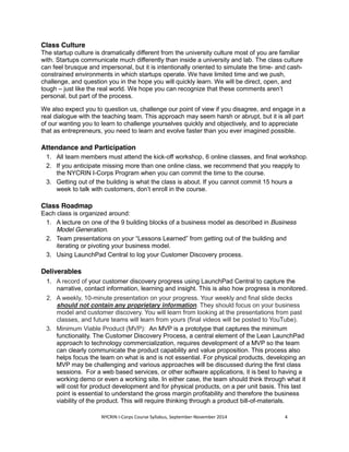 Class Culture 
The startup culture is dramatically different from the university culture most of you are familiar 
with. Startups communicate much differently than inside a university and lab. The class culture 
can feel brusque and impersonal, but it is intentionally oriented to simulate the time- and cash-constrained 
environments in which startups operate. We have limited time and we push, 
challenge, and question you in the hope you will quickly learn. We will be direct, open, and 
tough – just like the real world. We hope you can recognize that these comments aren’t 
personal, but part of the process. 
We also expect you to question us, challenge our point of view if you disagree, and engage in a 
real dialogue with the teaching team. This approach may seem harsh or abrupt, but it is all part 
of our wanting you to learn to challenge yourselves quickly and objectively, and to appreciate 
that as entrepreneurs, you need to learn and evolve faster than you ever imagined possible. 
Attendance and Participation 
1. All team members must attend the kick-off workshop, 6 online classes, and final workshop. 
2. If you anticipate missing more than one online class, we recommend that you reapply to 
the NYCRIN I-Corps Program when you can commit the time to the course. 
3. Getting out of the building is what the class is about. If you cannot commit 15 hours a 
week to talk with customers, don’t enroll in the course. 
Class Roadmap 
Each class is organized around: 
1. A lecture on one of the 9 building blocks of a business model as described in Business 
Model Generation. 
2. Team presentations on your “Lessons Learned” from getting out of the building and 
iterating or pivoting your business model. 
3. Using LaunchPad Central to log your Customer Discovery process. 
Deliverables 
1. A record of your customer discovery progress using LaunchPad Central to capture the 
narrative, contact information, learning and insight. This is also how progress is monitored. 
2. A weekly, 10-minute presentation on your progress. Your weekly and final slide decks 
should not contain any proprietary information. They should focus on your business 
model and customer discovery. You will learn from looking at the presentations from past 
classes, and future teams will learn from yours (final videos will be posted to YouTube). 
3. Minimum Viable Product (MVP): An MVP is a prototype that captures the minimum 
functionality. The Customer Discovery Process, a central element of the Lean LaunchPad 
approach to technology commercialization, requires development of a MVP so the team 
can clearly communicate the product capability and value proposition. This process also 
helps focus the team on what is and is not essential. For physical products, developing an 
MVP may be challenging and various approaches will be discussed during the first class 
sessions. For a web based services, or other software applications, it is best to having a 
working demo or even a working site. In either case, the team should think through what it 
will cost for product development and for physical products, on a per unit basis. This last 
point is essential to understand the gross margin profitability and therefore the business 
viability of the product. This will require thinking through a product bill-of-materials. 
NYCRIN I-Corps Course Syllabus, September-November 2014 4 
 