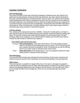 COURSE OVERVIEW 
Kick-off Workshop 
Your entire NYCRIN I-Corps team (Principal Investigator, Entrepreneurial Lead, Mentor) will 
attend the kick-off workshop. During this three-day workshop, your team will be introduced to 
the Lean LaunchPad approach, the teaching team and your peers. You will learn the business 
model development and customer development process, and you will get out of the building to 
meet with customers. You will present what you learn to the class and record your progress on 
LaunchPad Central. During each team’s presentation, the teaching team will offer observations 
and guidance. When not presenting, you will be offering input to your peers using a real-time, 
interactive peer review window on LaunchPad Central. 
5 Online classes 
Five, weekly online classes will convene on WebEx. During this 7-week period, your team is 
also required to get out of the building and test your business model assumptions, meeting with 
about 15 customer contacts each week (with the objective of conducting at least 100 total 
contacts). Record your progress on LaunchPad Central. Update your first slide each week to 
include the total number of customers you talked to. 
Each WebEx class will have two parts: 
1.5 hours: Team presentations - Each team will present a 10-minute weekly progress 
report to members of the teaching team and your peers. This is how we monitor 
your progress and give you guidance. When not presenting, you will be offering 
input to your peers using an interactive peer review sheet. 
1 hour: Class discussion of the weekly lecture - You are expected to watch the online 
weekly lecture in advance of this discussion. 
Final Workshop 
The entire NYCRIN I-Corps team will attend the final workshop. At that event, the teams will 
present to lessons learned in their exploration of commercial feasibility to the teaching team. 
Office Hours 
The teaching team is available for regular office hours. Your team is strongly encouraged to 
make use of this knowledge resource. Meet with teaching team members during office hours to 
receive individualized responses to your questions and comments. You may sign up for office 
hours through the Office Hours Google doc, which can be accessed through LaunchPad 
Central. 
NYCRIN I-Corps Course Syllabus, September-November 2014 5 
 