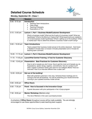 Detailed Course Schedule 
Monday, September 29 – Class 1 
Time Session 
8:45 - 9:15 am Introduction 
x Teaching Team Introductions 
x Class Goals 
x Teaching Philosophy 
x Expectations of You 
9:15 – 9:45 am Lecture 1, Part 1: Business Model/Customer Development 
What’s a business model? What are the 9 parts of a business model? What are 
hypotheses? What is the Minimum Feature Set? What experiments are needed to 
run to test business model hypotheses? What’s “getting out of the building?” What 
is market size? How to determine whether a business model is worth doing? 
9:45 – 10:45 am Team Introductions 
Teams present their business model canvas to the entire classroom. Each team 
is allotted 5 minutes total, to include 3 minutes presentation and 2 minutes for 
teaching team comment. 
10:45 - 11:15 am Lecture 1, Part 2: Business Model/Customer Development 
11:15 - 11:45 pm LaunchPad Central Training: A Tool for Customer Discovery 
11:45 - 12:45 pm Presentation: Best Practices for Customer Discovery 
How to call on people you don’t know. How to get the most out of people you do. 
Expectations, speed, tempo, logistics, commitments. How do I protect my IP 
when I speak to partners? Does Lean work for non-software efforts? How do I 
interview? How is an interview different than a sales call? 
12:45 - 6:00 pm Get out of the building! 
Meet with potential customers in the area. Schedule these meetings prior to 
coming to the kick-off workshop. You will be presenting your results tomorrow 
morning in your updated business model canvas. 
5:00 - 6:00 pm Office Hours 
6:00 - 7:30 pm Panel: How to Succeed in the Innovation Corps 
A panel discussion with prior participants in the I-Corps program 
7:30 - 8:00 pm Mentor Workshop (Mentors only) 
The role of Mentors in the Lean Launchpad process 
A schedule of Office Hours throughout course will be made available. You are strongly 
encouraged to use these opportunities to seek teaching team support. 
NYCRIN I-Corps Course Syllabus, September-November 2014 6 
 