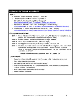 Assignment for Tuesday, September 30 
NYCRIN I-Corps Course Syllabus, September-November 2014 7 
READ: 
x Business Model Generation, pp. 86–111, 135–145 
x The Startup Owner’s Manual review pages 53–84 
x Steve Blank, “What’s a Startup? First Principles,” 
http://steveblank.com/2010/01/25/whats-a-startup-first-principles/ 
x Steve Blank, “Make No Little Plans – Defining the Scalable Startup,” 
http://steveblank.com/2010/01/04/make-no-little-plans-–-defining-the-scalable-startup/ 
x Steve Blank, “A Startup is Not a Smaller Version of a Large Company”, 
http://steveblank.com/2010/01/14/a-startup-is-not-a-smaller-version-of-a-large-company/ 
PRESENTATION FORMAT: 
Slide 1: Cover slide (team member names, team name, 1 to 2 sentence description of your 
product and the number of customer contacts you’ve made) 
Slide 2: Current business model canvas with any changes marked 
Slide 3: Tell us about your Market size (TAM/SAM/Target) 
Slide 4: What type of business are you building?: startup, unknown, etc. 
Slide 5: What are your proposed experiments to test customer segment, value proposition, 
channel and revenue model of the hypotheses: What constitutes a pass/fail 
signal for each test (e.g. at what point would you say that your hypotheses wasn’t 
even close to correct)? 
Upload your presentation to Google Drive by 7:00 am EST 
ASSIGNMENT: 
x If you haven’t completed 5 customer interviews, get out of the building some more 
x Start to identify your market size 
x Identify your type of Business (startup/unknown/etc.) 
x Propose experiments to test your customer segment, value proposition, channel and 
revenue model of the hypothesis 
x What constitutes a pass/fail signal for each test? 
x Talk to potential customers 
 