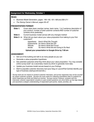 Assignment for Wednesday, October 1 
NYCRIN I-Corps Course Syllabus, September-November 2014 9 
READ: 
x Business Model Generation, pages. 146–150, 161–168 and 200–211 
x The Startup Owner’s Manual, pages 85–97 
PRESENTATION FORMAT: 
Slide 1: Cover slide (team member names, team name, 1 to 2 sentence description of 
your product, number of total customer contacts AND number of customer 
contacts since yesterday) 
Slide 2: Current business model canvas with any changes marked 
Slide 3 - n: What did you learn about your value proposition from talking to your first 
customers? 
Hypothesis: Here’s What We Thought 
Experiments: So Here’s What We Did 
Results: So Here’s What We Found 
Iterate: So Here’s What We Are Going to Do Next 
Upload your presentation to Google Drive by 7:00 am 
ASSIGNMENT: 
x Get out of the building and talk to as many people as you can 
x Generate a value proposition hypothesis 
x Ask potential customers what they think about your value proposition. You may consider 
online survey tools* as a secondary means by which to generate more data. 
x Update your business model canvas based on your findings 
x Start to populate customer discovery tool (your blog on LaunchPad Central) Identify your 
type of business (startup/unknown/etc.) 
* Survey tools are not means to conduct customer interviews, and survey responses may not be counted 
as unique customer contacts. Surveys are most useful for collecting quantitative data on subjects for 
which responses are finite and follow-up minimal. Surveys cannot, however, compare with live 
interviews, wherein respondents’ answers to open-ended questions can drive follow up that digs deeper 
and ascertains a deeper understanding of respondent pain-points, needs, priorities, etc. 
 