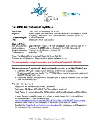 NYCRIN I-Corps Course Syllabus 
Instructors: John Blaho, Lindsey Gray, Ivy Schultz 
Adjuncts: Gwen Effgen, Michael Ehrlich, Sandra V. Furnbach, Micah Kotch, Roman 
Lubynsky, Chris Reim, Frank Rimalovski, Mike Shimazu, Boris Shor 
Course Manager: Christina Pellicane 
TAs: Risa Cohn, Amali Nasserddine 
Days and Times 
Kick-off workshop: September 29 – October 1 (with a reception on September 28), 2014 
5 online classes: Thursdays, 1-4 PM Eastern – October 9, 16, 23, 30, November 6 
Storytelling session: Thursday, 1-4 PM Eastern - October 13 
Final workshop: November 17-18 
Texts: The Startup Owner’s Manual, Steve Blank and Bob Dorf 
Business Model Generation, Alexander Osterwalder and Yves Pigneur 
This course requires in-depth preparation and significant effort outside of the lab. 
Requirements for Enrollment in NYC Regional Innovation Node (NYCRIN) I-Corps 
1. Attend as a NYCRIN-selected team consisting of a Principal Investigator, 
Entrepreneurial Lead, and Mentor. The NYCRIN I-Corps course is open to pre-approved 
NYCRIN I-Corps teams only. 
2. Each team member must commit to class time plus at least 15 additional hours per week 
for Customer Discovery. 
Pre-class Assignments 
x Read pages 14–51 of Business Model Generation 
x Read pages 22–84 and 195–199 of The Startup Owner’s Manual 
x Read Talking to Humans booklet by Giff Constable with Frank Rimalovski and Steve Blank 
x You are also encouraged to review and reference presentations from previous I-Corps 
teams to assist you in your own preparation: 
https://drive.google.com/folderview?id=0B7m9q7DhigbZenJhb08yTV9iZTQ&usp=sharing 
(note also the number of customer contacts each team made over the course) 
x See also http://steveblank.com/category/lean-launchpad/ for background and blog posts on 
the Lean LaunchPad method and classes. 
NYCRIN I-Corps Course Syllabus, September-November 2014 1 
 