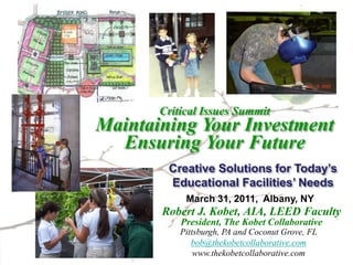 Critical Issues Summit
Maintaining Your Investment
  Ensuring Your Future
        Creative Solutions for Today’s
        Educational Facilities’ Needs
            March 31, 2011, Albany, NY
       Robert J. Kobet, AIA, LEED Faculty
           President, The Kobet Collaborative
           Pittsburgh, PA and Coconut Grove, FL
              bob@thekobetcollaborative.com
               www.thekobetcollaborative.com
 