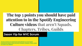 The top 3 points you should have paid
attention to in the Spotify Engineering
Culture videos that aren’t Squads,
Chapters, Tribes, Guilds
Jason Yip for NYC Scrum
The top 3 points you should have paid attention to in the Spotify
Engineering Culture videos that aren’t Squads, Chapters, Tribes, Guilds
| by Jason Yip | Medium
 