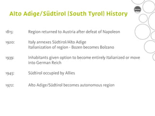 1815:   Region returned to Austria after defeat of Napoleon

1920:   Italy annexes Südtirol/Alto Adige
        Italianization of region - Bozen becomes Bolzano

1939:   Inhabitants given option to become entirely Italianized or move
        into German Reich

1945:   Südtirol occupied by Allies

1972:   Alto Adige/Südtirol becomes autonomous region
 