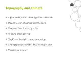 Alpine peaks protect Alto Adige from cold winds

Mediterranean influences from the South

Vineyards from 600 to 3,300 feet

300 days of sun per year

Significant day-night temperature swings

Average precipitation: nearly 32 inches per year

Volcanic porphry soils
 
