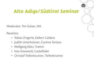 Moderator: Tim Gaiser, MS

Panelists:
   • Tobias Zingerle, Kaltern Caldaro
   • Judith Unterholzner, Cantina Terlano
   • Wolfgang Klotz, Tramin
   • Ines Giovanett, Castelfeder
   • Christof Tiefenbrunner, Tiefenbrunner
 