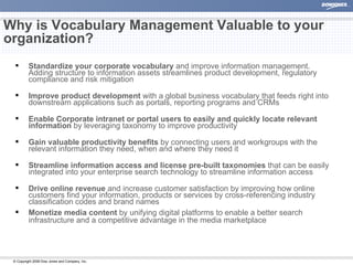 Why is Vocabulary Management Valuable to your organization?  Standardize your corporate vocabulary  and improve information management. Adding structure to information assets streamlines product development, regulatory compliance and risk mitigation Improve product development  with a global business vocabulary that feeds right into downstream applications such as portals, reporting programs and CRMs    Enable Corporate intranet or portal users to easily and quickly locate relevant information  by leveraging taxonomy to improve productivity Gain valuable productivity benefits  by connecting users and workgroups with the relevant information they need, when and where they need it Streamline information access and license pre-built taxonomies  that can be easily integrated into your enterprise search technology to streamline information access  Drive online revenue  and increase customer satisfaction by improving how online customers find your information, products or services by cross-referencing industry classification codes and brand names Monetize media content  by unifying digital platforms to enable a better search infrastructure and a competitive advantage in the media marketplace 