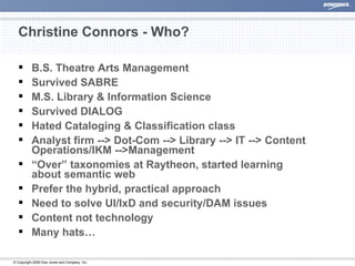 Christine Connors - Who? B.S. Theatre Arts Management Survived SABRE M.S. Library & Information Science Survived DIALOG Hated Cataloging & Classification class Analyst firm --> Dot-Com --> Library --> IT --> Content Operations/IKM -->Management “ Over” taxonomies at Raytheon, started learning about semantic web Prefer the hybrid, practical approach Need to solve UI/IxD and security/DAM issues Content not technology Many hats… 
