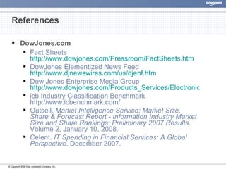 References DowJones.com Fact Sheets http://www. dowjones . com/Pressroom/FactSheets . htm DowJones Elementized News Feed http://www.djnewswires.com/us/djenf.htm Dow Jones Enterprise Media Group http://www.dowjones.com/Products_Services/ElectronicPublishing/EnterpriseMedia.htm icb Industry Classification Benchmark http://www.icbenchmark.com/  Outsell.  Market Intelligence Service: Market Size, Share & Forecast Report - Information Industry Market Size and Share Rankings: Preliminary 2007 Results . Volume 2, January 10, 2008. Celent.  IT Spending in Financial Services: A Global Perspective . December 2007. 