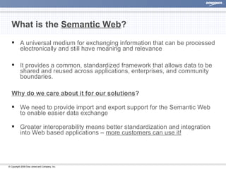 What is the  Semantic Web ? A universal medium for exchanging information that can be processed electronically and still have meaning and relevance  It provides a common, standardized framework that allows data to be shared and reused across applications, enterprises, and community boundaries. Why do we care about it for our solutions ? We need to provide import and export support for the Semantic Web to enable easier data exchange Greater interoperability means better standardization and integration into Web based applications –  more customers can use it! 