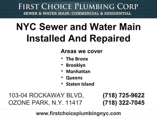 NYC Sewer and Water Main
    Installed And Repaired
                Areas we cover
                •   The Bronx
                •   Brooklyn
                •   Manhattan
                •   Queens
                •   Staten Island

103-04 ROCKAWAY BLVD,               (718) 725-9622
OZONE PARK, N.Y. 11417              (718) 322-7045
        www.firstchoiceplumbingnyc.com
 