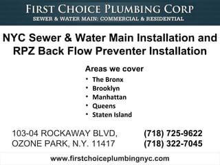NYC Sewer & Water Main Installation and
 RPZ Back Flow Preventer Installation
                 Areas we cover
                 •   The Bronx
                 •   Brooklyn
                 •   Manhattan
                 •   Queens
                 •   Staten Island

 103-04 ROCKAWAY BLVD,               (718) 725-9622
 OZONE PARK, N.Y. 11417              (718) 322-7045
         www.firstchoiceplumbingnyc.com
 