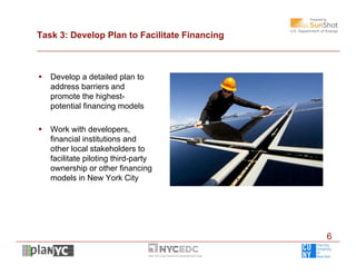 Task 3: Develop Plan to Facilitate Financing



   Develop a detailed plan to
    address barriers and
    promote the highest-
    potential financing models

   Work with developers,
    financial institutions and
    other local stakeholders to
    facilitate piloting third-party
    ownership or other financing
    models in New York City




                                               6
 