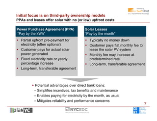 Initial focus is on third-party ownership models
PPAs and leases offer solar with no (or low) upfront costs

Power Purchase Agreement (PPA)             Solar Leases
“Pay by the kWh”                           “Pay by the month”
 Partial upfront pre-payment for           Typically no money down
  electricity (often optional)              Customer pays flat monthly fee to
 Customer pays for actual solar             lease the solar PV system
  power generated                           Monthly fee may increase at
 Fixed electricity rate or yearly           predetermined rate
  percentage increase                       Long-term, transferable agreement
 Long-term, transferable agreement



          Potential advantages over direct bank loans:
          – Simplifies incentives, tax benefits and maintenance
          – Enables paying for electricity by the month, as usual
          – Mitigates reliability and performance concerns
                                                                             7
 