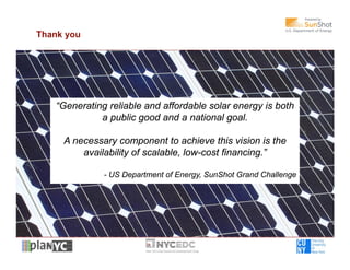 Thank you




   “Generating reliable and affordable solar energy is both
             a public good and a national goal.

     A necessary component to achieve this vision is the
         availability of scalable, low-cost financing.”

              - US Department of Energy, SunShot Grand Challenge




                                                                   9
 