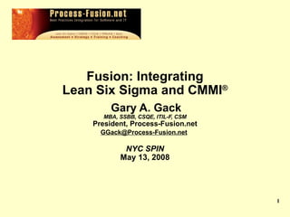   Fusion: Integrating  Lean Six Sigma and CMMI ®   Gary A. Gack MBA, SSBB, CSQE, ITIL-F, CSM President, Process-Fusion.net [email_address]   NYC SPIN May 13, 2008 