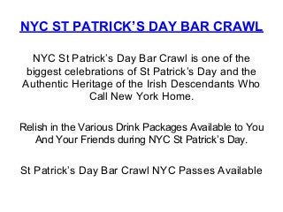NYC ST PATRICK’S DAY BAR CRAWL

  NYC St Patrick’s Day Bar Crawl is one of the
 biggest celebrations of St Patrick’s Day and the
Authentic Heritage of the Irish Descendants Who
              Call New York Home.

Relish in the Various Drink Packages Available to You
   And Your Friends during NYC St Patrick’s Day.


St Patrick’s Day Bar Crawl NYC Passes Available
 