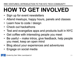 • Sign up for event newsletters
• Attend meetups, happy hours, panels and classes
• Learn how to code / design
• Check out hackathons
• Test and evangelize apps and products built in NYC
• Get coffee with interesting people you meet
• Be useful – make intros, give feedback, help people
you meet, keep an open mind
• Blog about your experiences and adventures
• Engage on social media
HOW TO GET INVOLVED
RRE VENTURES | INTRODUCTION TO THE NYC TECH COMMUNITY
Content by Sam Teller, Launchpad LA 102
 