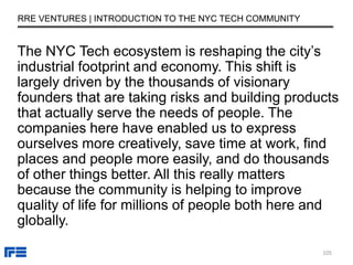 The NYC Tech ecosystem is reshaping the city’s
industrial footprint and economy. This shift is
largely driven by the thousands of visionary
founders that are taking risks and building products
that actually serve the needs of people. The
companies here have enabled us to express
ourselves more creatively, save time at work, find
places and people more easily, and do thousands
of other things better. All this really matters
because the community is helping to improve
quality of life for millions of people both here and
globally.
RRE VENTURES | INTRODUCTION TO THE NYC TECH COMMUNITY
105
 