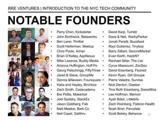 NOTABLE FOUNDERS
RRE VENTURES | INTRODUCTION TO THE NYC TECH COMMUNITY
• Perry Chen, Kickstarter
• John Borthwick, Betaworks
• Ben Lerer, Thrillist
• Scott Heiferman, Meetup
• Chris Poole, 4chan
• Brian O’Kelley, AppNexus
• Mike Lazerow, Buddy Media
• Arianna Huffington, Huff Po
• Georg Petschnigg, FiftyThree
• Jared & Steve, GroupMe
• Dennis &Naveen, Foursquare
• Katia and Hayley, Birchbox
• Zach Smith, Codecademy
• Bre Pettis, Makerbot
• Joel Spolsky, StackEx
• Jason Goldberg, Fab
• Matt Meeker, Bark Co.
• Neil Capel, Sailthru
• David Karp, Tumblr
• Dave & Neil, WarbyParker
• Jonah Peretti, Buzzfeed
• Raul Gutierrez, Tinybop
• Barry Silbert, SecondMarket
• Evan Korth, HackNY
• Rachael Sklar, The List
• Cyrus Massoumi, ZocDoc
• David Eisenberg, Floored
• Kevin Ryan, Gilt Groupe
• Pierre Valadre, Sunrise
• Nick Denton, Gawker
• Tina Roth Eisenberg, SwissMiss
• Lee Hoffman, Memoir
• Ayah Bdeir, Littlebits
• Zach Weinberg, Flatiron Health
• Noah Brier, Percolate
• Scott Belsky, Behance 23
 