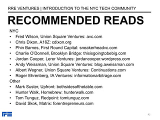RECOMMENDED READS
RRE VENTURES | INTRODUCTION TO THE NYC TECH COMMUNITY
NYC
• Fred Wilson, Union Square Ventures: avc.com
• Chris Dixon, A16Z: cdixon.org
• Phin Barnes, First Round Capital: sneakerheadvc.com
• Charlie O’Donnell, Brooklyn Bridge: thisisgoingtobebig.com
• Jordan Cooper, Lerer Ventures: jordancooper.wordpress.com
• Andy Weissman, Union Square Ventures: blog.aweissman.com
• Albert Wegner, Union Square Ventures: Continuations.com
• Roger Ehrenberg, IA Ventures: informationarbitrage.com
Other
• Mark Suster, Upfront: bothsidesofthetable.com
• Hunter Walk, Homebrew: hunterwalk.com
• Tom Tunguz, Redpoint: tomtunguz.com
• David Skok, Matrix: forentrepreneurs.com
42
 