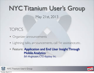 NYC Titanium User’s Group
NYC Titanium User’s Group
May 21st, 2013
1
TOPICS
Organizer announcements
Lightning talks, announcements, call for assistance,etc.
Feature: Application and End User Insight Through
Mobile Analytics
Bill Magnuson, CTO Appboy Inc.
Thursday, May 23, 13
 
