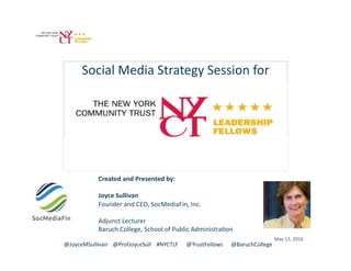 Social	Media	Strategy	Session	for	
Created	and	Presented	by:	
Joyce	Sullivan	
Founder	and	CEO,	SocMediaFin,	Inc.	
Adjunct	Lecturer	
Baruch	College,	School	of	Public	AdministraBon	
@JoyceMSullivan				@ProfJoyceSull				#NYCTLF						@TrustFellows						@BaruchCollege	
May	13,	2016	
 