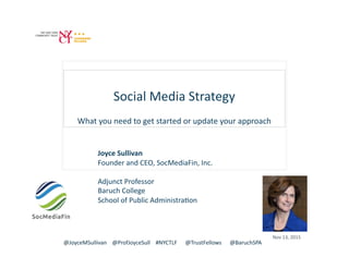 Social	
  Media	
  Strategy	
  
What	
  you	
  need	
  to	
  get	
  started	
  or	
  update	
  your	
  approach	
  
Joyce	
  Sullivan	
  
Founder	
  and	
  CEO,	
  SocMediaFin,	
  Inc.	
  
Adjunct	
  Professor	
  	
  
Baruch	
  College	
  
School	
  of	
  Public	
  AdministraCon	
  
@JoyceMSullivan	
  	
  	
  	
  @ProfJoyceSull	
  	
  	
  	
  #NYCTLF	
  	
  	
  	
  	
  	
  @TrustFellows	
  	
  	
  	
  	
  	
  @BaruchSPA	
  
Nov	
  13,	
  2015	
  
 