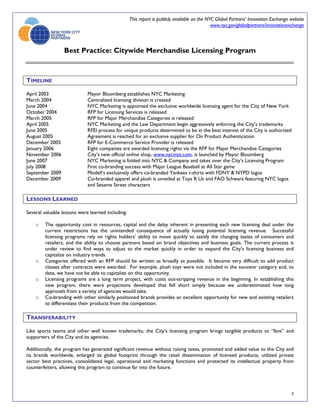 This report is publicly available on the NYC Global Partners’ Innovation Exchange website
                                                                                              www.nyc.gov/globalpartners/innovationexchange



                  Best Practice: Citywide Merchandise Licensing Program



TIMELINE

April 2003                   Mayor Bloomberg establishes NYC Marketing
March 2004                   Centralized licensing division is created
June 2004                    NYC Marketing is appointed the exclusive worldwide licensing agent for the City of New York
October 2004                 RFP for Licensing Services is released
March 2005                   RFP for Major Merchandise Categories is released
April 2005                   NYC Marketing and the Law Department begin aggressively enforcing the City’s trademarks
June 2005                    RFEI process for unique products determined to be in the best interest of the City is authorized
August 2005                  Agreement is reached for an exclusive supplier for On Product Authentication
December 2005                RFP for E-Commerce Service Provider is released
January 2006                 Eight companies are awarded licensing rights via the RFP for Major Merchandise Categories
November 2006                City’s new official online shop, www.nycvisit.com, is launched by Mayor Bloomberg
June 2007                    NYC Marketing is folded into NYC & Company and takes over the City’s Licensing Program
July 2008                    First co-branding success with Major League Baseball at All Star game
September 2009               Modell’s exclusively offers co-branded Yankees t-shirts with FDNY & NYPD logos
December 2009                Co-branded apparel and plush is unveiled at Toys R Us and FAO Schwarz featuring NYC logos
                             and Sesame Street characters

LESSONS LEARNED

Several valuable lessons were learned including:

    o   The opportunity cost in resources, capital and the delay inherent in presenting each new licensing deal under the
        current restrictions has the unintended consequence of actually losing potential licensing revenue. Successful
        licensing programs rely on rights holders’ ability to move quickly to satisfy the changing tastes of consumers and
        retailers, and the ability to choose partners based on brand objectives and business goals. The current process is
        under review to find ways to adjust to the market quickly in order to expand the City’s licensing business and
        capitalize on industry trends.
    o   Categories offered with an RFP should be written as broadly as possible. It became very difficult to add product
        classes after contracts were awarded. For example, plush toys were not included in the souvenir category and, to
        date, we have not be able to capitalize on this opportunity.
    o   Licensing programs are a long term project, with costs out-stripping revenue in the beginning. In establishing this
        new program, there were projections developed that fell short simply because we underestimated how long
        approvals from a variety of agencies would take.
    o   Co-branding with other similarly positioned brands provides an excellent opportunity for new and existing retailers
        to differentiate their products from the competition.

TRANSFERABILITY

Like sports teams and other well known trademarks, the City’s licensing program brings tangible products to “fans” and
supporters of the City and its agencies.

Additionally, the program has generated significant revenue without raising taxes, promoted and added value to the City and
its brands worldwide, enlarged its global footprint through the retail dissemination of licensed products, utilized private
sector best practices, consolidated legal, operational and marketing functions and protected its intellectual property from
counterfeiters, allowing this program to continue far into the future.




                                                                                                                                     3
 