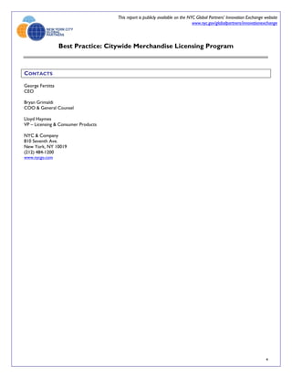 This report is publicly available on the NYC Global Partners’ Innovation Exchange website
                                                                                www.nyc.gov/globalpartners/innovationexchange



                  Best Practice: Citywide Merchandise Licensing Program



CONTACTS

George Fertitta
CEO

Bryan Grimaldi
COO & General Counsel

Lloyd Haymes
VP – Licensing & Consumer Products

NYC & Company
810 Seventh Ave.
New York, NY 10019
(212) 484-1200
www.nycgo.com




                                                                                                                       4
 