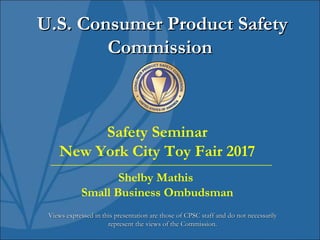 U.S. Consumer Product SafetyU.S. Consumer Product Safety
CommissionCommission
Views expressed in this presentation are those of CPSC staff and do not necessarilyViews expressed in this presentation are those of CPSC staff and do not necessarily
represent the views of the Commission.represent the views of the Commission.
Safety Seminar
New York City Toy Fair 2017
Shelby Mathis
Small Business Ombudsman
 