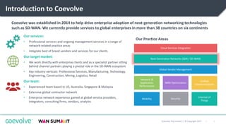 2|Coevolve Pty Limited | © Copyright 2017
Introduction to Coevolve
Our services:
• Professional services and ongoing management services in a range of
network-related practice areas
• Integrate best of breed vendors and services for our clients
Our target market:
• We work directly with enterprise clients and as a specialist partner sitting
behind channel partners playing a pivotal role in the SD-WAN ecosystem
• Key industry verticals: Professional Services, Manufacturing, Technology,
Engineering, Construction, Mining, Logistics, Retail
Our team:
• Experienced team based in US, Australia, Singapore & Malaysia
• Extensive global contractor network
• Enterprise network experience gained at global service providers,
integrators, consulting firms, vendors, analysts
WAN Optimization
Network &
Application
Performance
Next-Generation Networks (SDN / SD-WAN)
Internet of
Things
Unified
Communications
Security
Cloud Services Integration
Global Vendor Management
Mobility
Our Practice Areas
Coevolve was established in 2014 to help drive enterprise adoption of next-generation networking technologies
such as SD-WAN. We currently provide services to global enterprises in more than 38 countries on six continents
 