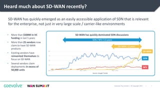 7|Coevolve Pty Limited | © Copyright 2017
Heard much about SD-WAN recently?
SD-WAN has quickly emerged as an easily accessible application of SDN that is relevant
for the enterprise, not just in very large scale / carrier-like environments
NFV
SDN
SD-WAN
Source: Google Trends
SD-WAN: <2 years
SDN / NFV: 5-6 years
SD-WAN has quickly dominated SDN discussions• More than $500M in VC
funding in last 5 years
• More than 25 vendors now
claim to have SD-WAN
products
• Existing vendors have
reinvented themselves to
focus on SD-WAN
• Several vendors claim
deployments in excess of
50,000 units
 