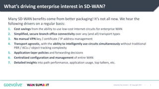 9|Coevolve Pty Limited | © Copyright 2017
What’s driving enterprise interest in SD-WAN?
Many SD-WAN benefits come from better packaging! It’s not all new. We hear the
following drivers on a regular basis:
1. Cost savings from the ability to use low-cost Internet circuits for enterprise WAN
2. Simplified, secure branch office connectivity over any (and all) transport types
3. No manual VPN key / certificate / IP address management
4. Transport agnostic, with the ability to intelligently use circuits simultaneously without traditional
PBR / ACLs / object tracking complexity
5. Application-layer policies and forwarding decisions
6. Centralized configuration and management of entire WAN
7. Detailed insights into path performance, application usage, top talkers, etc.
 