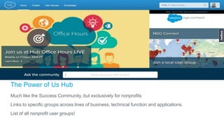 The Power of Us Hub
Much like the Success Community, but exclusively for nonprofits
Links to specific groups across lines of business, technical function and applications.
List of all nonprofit user groups!
 