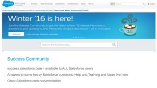 Success Community
success.salesforce.com – available to ALL Salesforce users
Answers to some heavy Salesforce questions, Help and Training and Ideas live here
Great Salesforce.com documentation
 