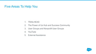 Five Areas To Help You
1. TRAILHEAD
2. The Power of Us Hub and Success Community
3. User Groups and Nonprofit User Groups
4. YouTube
5. External Assistance
 