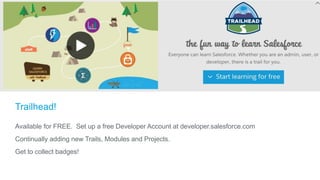 Trailhead!
Available for FREE. Set up a free Developer Account at developer.salesforce.com
Continually adding new Trails, Modules and Projects.
Get to collect badges!
 