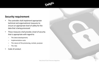• The controller shall implement appropriate
technical and organisational measures to
ensure an appropriate level of safety for the
data that is being processed
• These measures shall provide a level of security
that is appropriate with regard to
– The latest developments
– Implementation costs
– The nature of the processing, context, purpose
– The risks
• Code of conduct
12
Security requirement
New General Data Protection Regulation
 