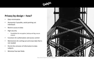 • Data minimisation
• Anonymity if possible, avoid pointing out
individuals
• Restrict access to data
• High security
– Possibilities for encryption, backup and log, secure
erasure
• Functions for authensation and access control
• Mechanisms for sorting out and erase data that is
not needed
• Permit the omission of information to data
subjects
• Minimize free text fields
New General Data Protection Regulation 15
Privacy by design – how?
 