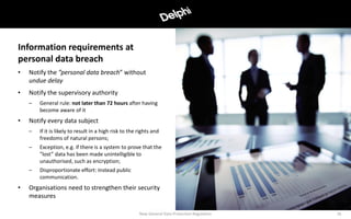 • Notify the ”personal data breach” without
undue delay
• Notify the supervisory authority
– General rule: not later than 72 hours after having
become aware of it
• Notify every data subject
– If it is likely to result in a high risk to the rights and
freedoms of natural persons;
– Exception, e.g. if there is a system to prove that the
”lost” data has been made unintelligible to
unauthorised, such as encryption;
– Disproportionate effort: Instead public
communication.
• Organisations need to strengthen their security
measures
New General Data Protection Regulation 16
Information requirements at
personal data breach
 