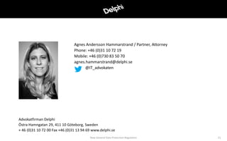 Agnes Andersson Hammarstrand / Partner, Attorney
Phone: +46 (0)31 10 72 19
Mobile: +46 (0)730 83 50 70
agnes.hammarstrand@delphi.se
@IT_advokaten
Advokatfirman Delphi
Östra Hamngatan 29, 411 10 Göteborg, Sweden
+ 46 (0)31 10 72 00 Fax +46 (0)31 13 94 69 www.delphi.se
New General Data Protection Regulation 21
 